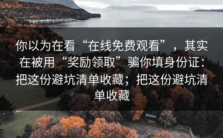 你以为在看“在线免费观看”,其实在被用“奖励领取”骗你填身份证:把这份避坑清单收藏;把这份避坑清单收藏 你以为在看“在线免费观看”,其实在被用“奖励领取”骗你填身份证:把这份避坑清单收藏;把这份避坑清单收藏