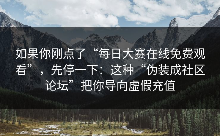 如果你刚点了“每日大赛在线免费观看”,先停一下:这种“伪装成社区论坛”把你导向虚假充值 如果你刚点了“每日大赛在线免费观看”,先停一下:这种“伪装成社区论坛”把你导向虚假充值