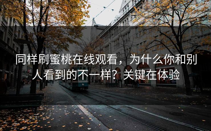 同样刷蜜桃在线观看,为什么你和别人看到的不一样?关键在体验 同样刷蜜桃在线观看,为什么你和别人看到的不一样?关键在体验
