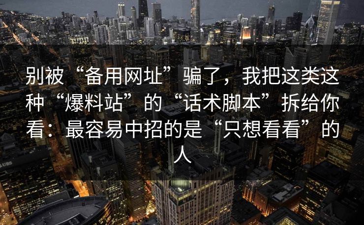 别被“备用网址”骗了，我把这类这种“爆料站”的“话术脚本”拆给你看：最容易中招的是“只想看看”的人