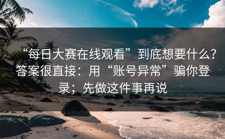 “每日大赛在线观看”到底想要什么？答案很直接：用“账号异常”骗你登录；先做这件事再说