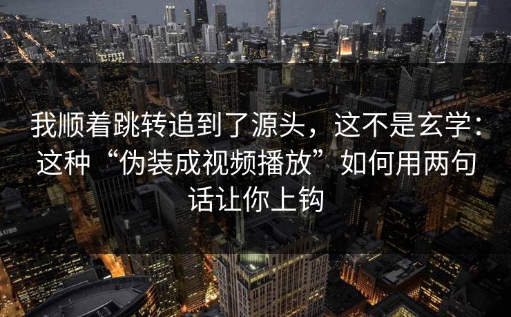 我顺着跳转追到了源头,这不是玄学:这种“伪装成视频播放”如何用两句话让你上钩 我顺着跳转追到了源头,这不是玄学:这种“伪装成视频播放”如何用两句话让你上钩