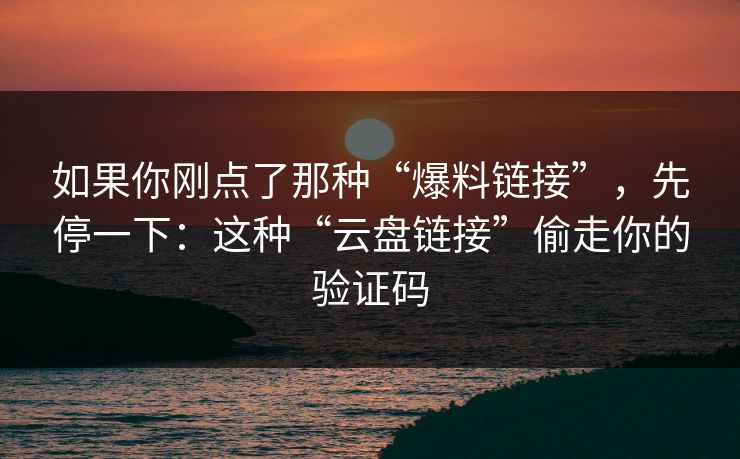 如果你刚点了那种“爆料链接”,先停一下:这种“云盘链接”偷走你的验证码 如果你刚点了那种“爆料链接”,先停一下:这种“云盘链接”偷走你的验证码