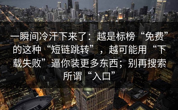 一瞬间冷汗下来了:越是标榜“免费”的这种“短链跳转”,越可能用“下载失败”逼你装更多东西;别再搜索所谓“入口” 一瞬间冷汗下来了:越是标榜“免费”的这种“短链跳转”,越可能用“下载失败”逼你装更多东西;别再搜索所谓“入口”