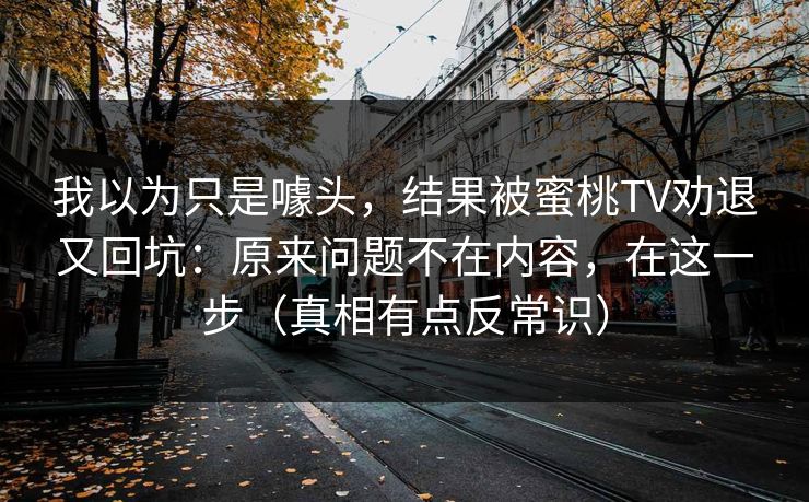 我以为只是噱头,结果被蜜桃TV劝退又回坑:原来问题不在内容,在这一步(真相有点反常识) 我以为只是噱头,结果被蜜桃TV劝退又回坑:原来问题不在内容,在这一步(真相有点反常识)