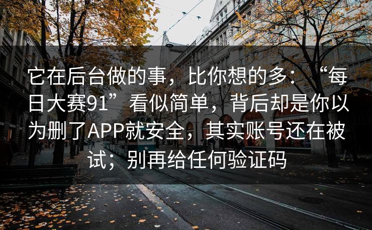 它在后台做的事，比你想的多：“每日大赛91”看似简单，背后却是你以为删了APP就安全，其实账号还在被试；别再给任何验证码