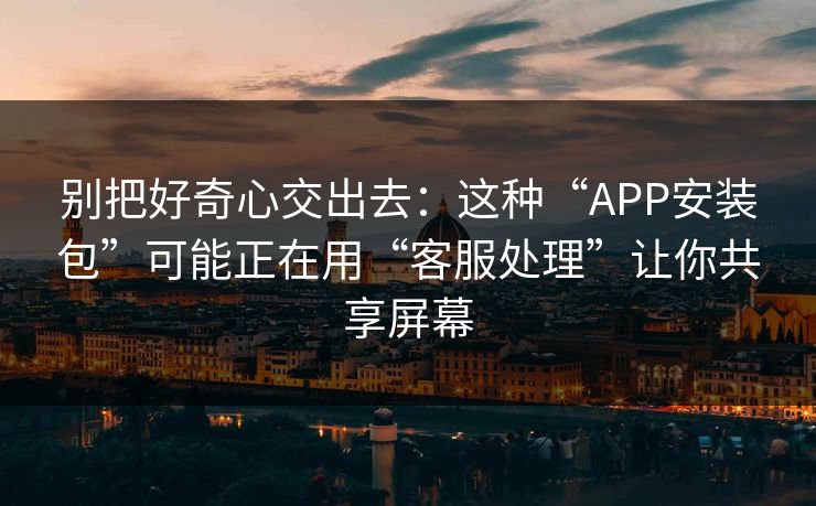 别把好奇心交出去：这种“APP安装包”可能正在用“客服处理”让你共享屏幕