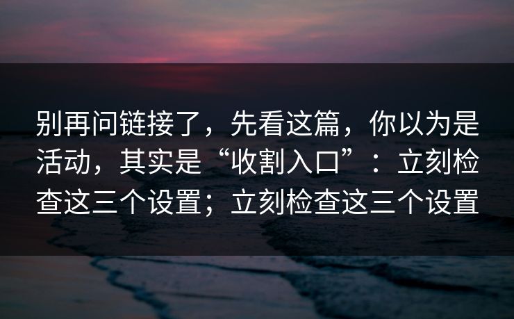 别再问链接了，先看这篇，你以为是活动，其实是“收割入口”：立刻检查这三个设置；立刻检查这三个设置