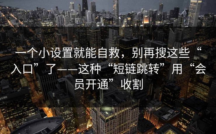 一个小设置就能自救，别再搜这些“入口”了——这种“短链跳转”用“会员开通”收割
