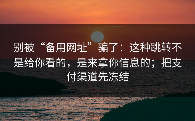 别被“备用网址”骗了：这种跳转不是给你看的，是来拿你信息的；把支付渠道先冻结