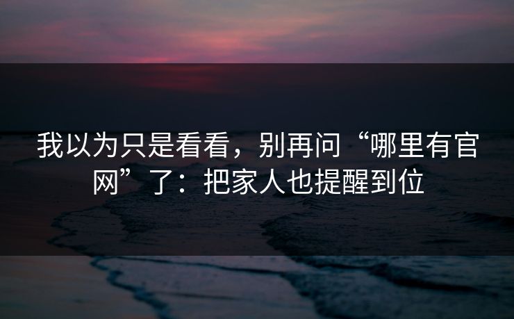 我以为只是看看，别再问“哪里有官网”了：把家人也提醒到位