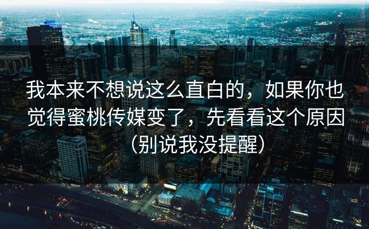 我本来不想说这么直白的，如果你也觉得蜜桃传媒变了，先看看这个原因（别说我没提醒）