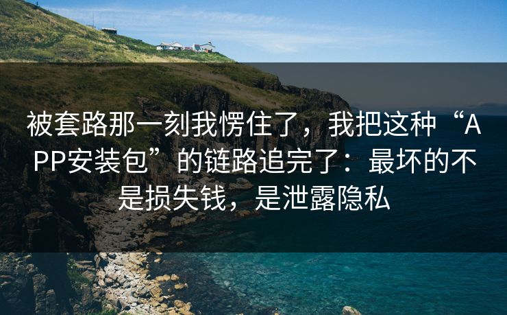 被套路那一刻我愣住了，我把这种“APP安装包”的链路追完了：最坏的不是损失钱，是泄露隐私
