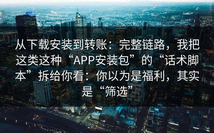 从下载安装到转账：完整链路，我把这类这种“APP安装包”的“话术脚本”拆给你看：你以为是福利，其实是“筛选”