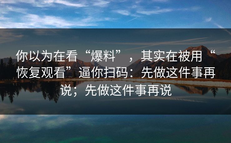 你以为在看“爆料”，其实在被用“恢复观看”逼你扫码：先做这件事再说；先做这件事再说