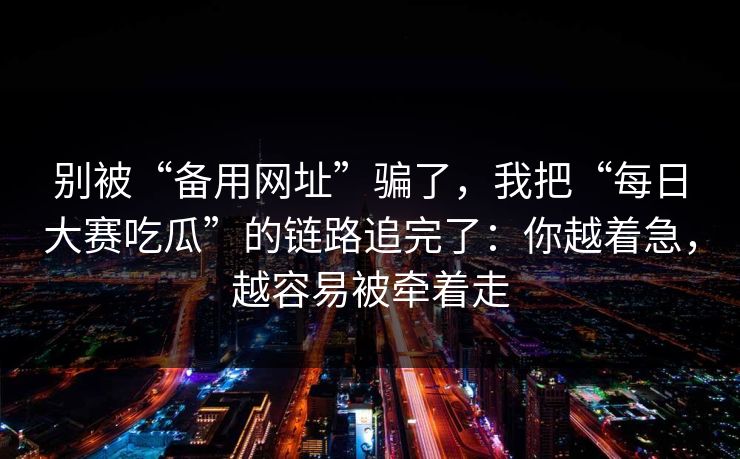 别被“备用网址”骗了，我把“每日大赛吃瓜”的链路追完了：你越着急，越容易被牵着走