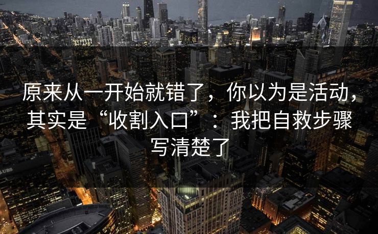 原来从一开始就错了，你以为是活动，其实是“收割入口”：我把自救步骤写清楚了