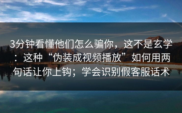 3分钟看懂他们怎么骗你，这不是玄学：这种“伪装成视频播放”如何用两句话让你上钩；学会识别假客服话术