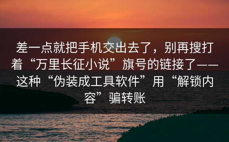 差一点就把手机交出去了，别再搜打着“万里长征小说”旗号的链接了——这种“伪装成工具软件”用“解锁内容”骗转账