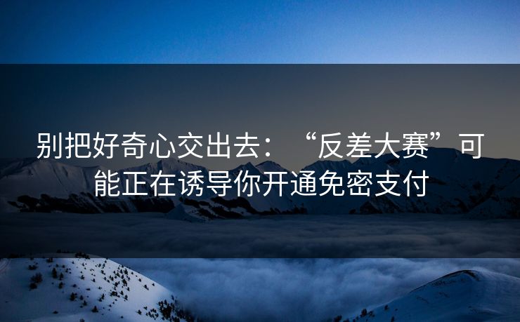 别把好奇心交出去：“反差大赛”可能正在诱导你开通免密支付