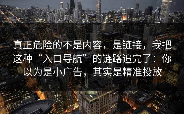 真正危险的不是内容，是链接，我把这种“入口导航”的链路追完了：你以为是小广告，其实是精准投放
