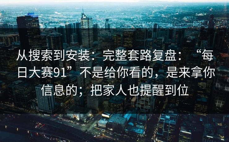 从搜索到安装：完整套路复盘：“每日大赛91”不是给你看的，是来拿你信息的；把家人也提醒到位