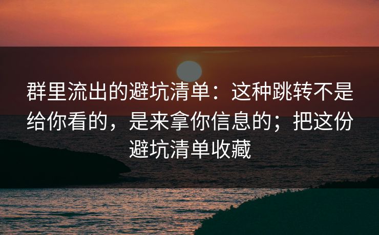 群里流出的避坑清单：这种跳转不是给你看的，是来拿你信息的；把这份避坑清单收藏