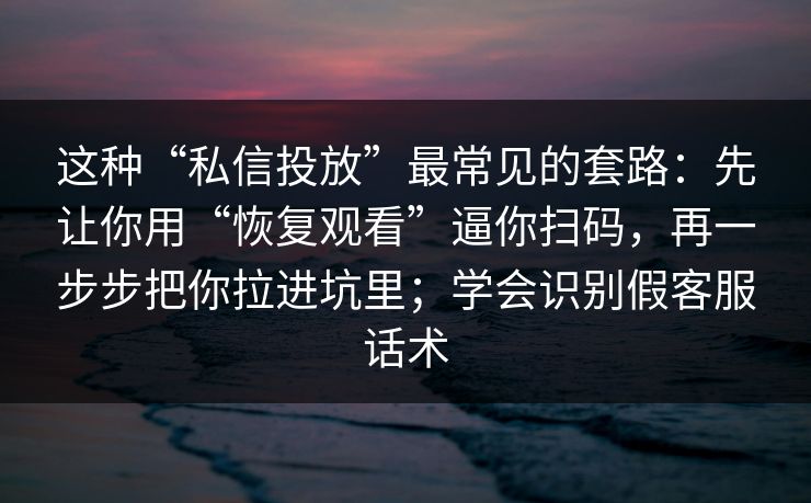 这种“私信投放”最常见的套路：先让你用“恢复观看”逼你扫码，再一步步把你拉进坑里；学会识别假客服话术
