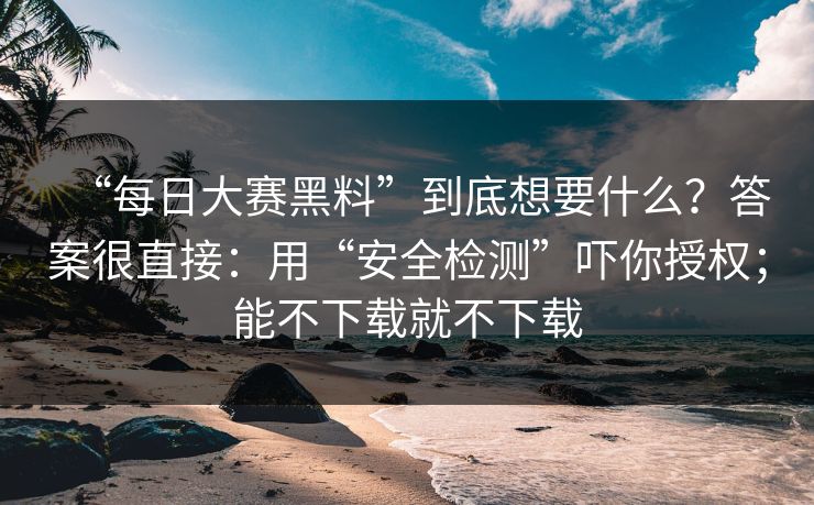“每日大赛黑料”到底想要什么？答案很直接：用“安全检测”吓你授权；能不下载就不下载