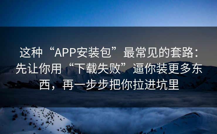这种“APP安装包”最常见的套路：先让你用“下载失败”逼你装更多东西，再一步步把你拉进坑里