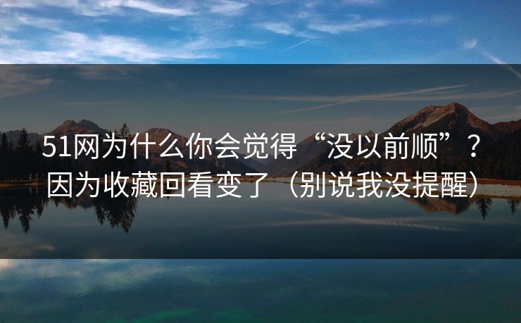 51网为什么你会觉得“没以前顺”？因为收藏回看变了（别说我没提醒）