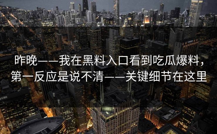 昨晚——我在黑料入口看到吃瓜爆料,第一反应是说不清——关键细节在这里 昨晚——我在黑料入口看到吃瓜爆料,第一反应是说不清——关键细节在这里