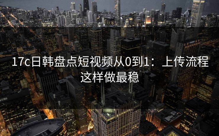 17c日韩盘点短视频从0到1:上传流程这样做最稳 17c日韩盘点短视频从0到1:上传流程这样做最稳