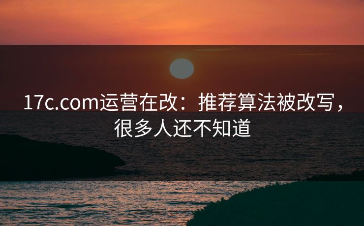 17c.com运营在改：推荐算法被改写，很多人还不知道